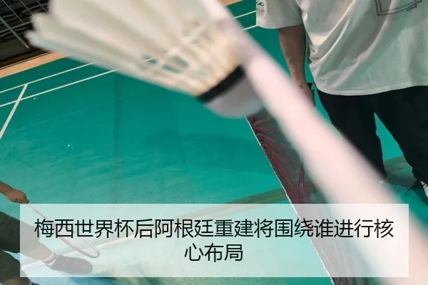 梅西世界杯后阿根廷重建将围绕谁进行核心布局